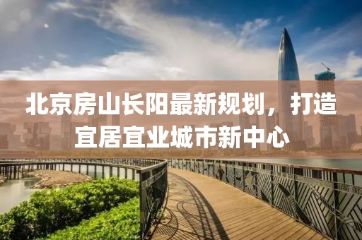 北京房山長陽最新規(guī)劃，打造宜居宜業(yè)城市新中心