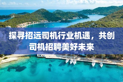 探尋招遠司機行業(yè)機遇，共創(chuàng)司機招聘美好未來