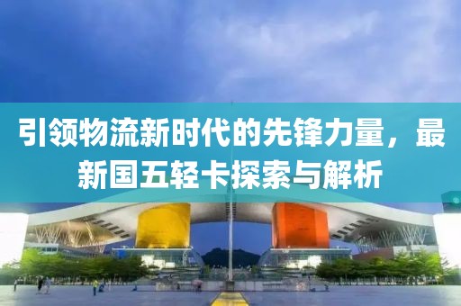引領(lǐng)物流新時代的先鋒力量，最新國五輕卡探索與解析
