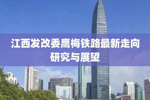 江西發(fā)改委鷹梅鐵路最新走向研究與展望