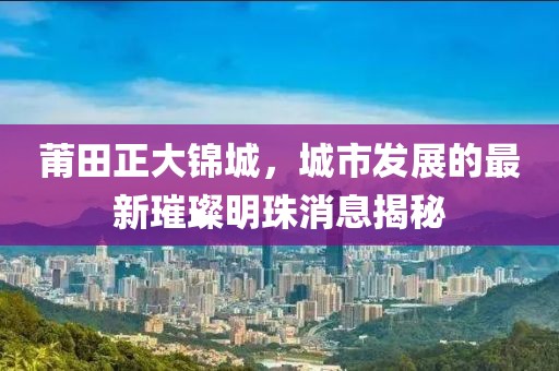 莆田正大錦城，城市發(fā)展的最新璀璨明珠消息揭秘