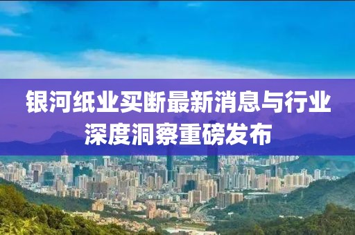 銀河紙業(yè)買斷最新消息與行業(yè)深度洞察重磅發(fā)布