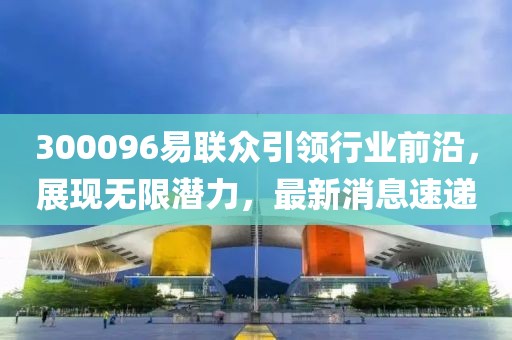 300096易聯(lián)眾引領行業(yè)前沿，展現(xiàn)無限潛力，最新消息速遞