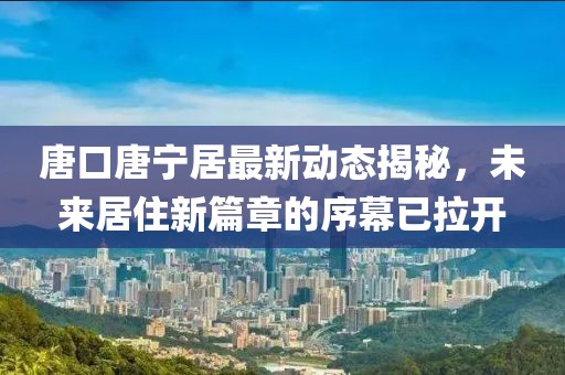 唐口唐寧居最新動態(tài)揭秘，未來居住新篇章的序幕已拉開