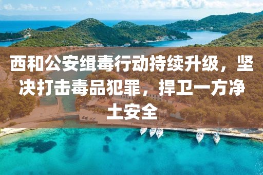 西和公安緝毒行動持續(xù)升級，堅決打擊毒品犯罪，捍衛(wèi)一方凈土安全