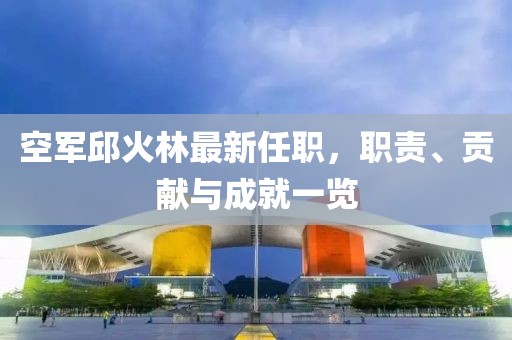 空軍邱火林最新任職，職責(zé)、貢獻(xiàn)與成就一覽