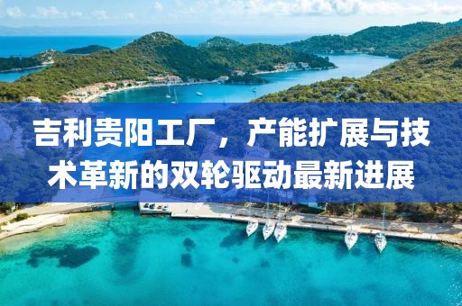 吉利貴陽工廠，產(chǎn)能擴展與技術(shù)革新的雙輪驅(qū)動最新進展
