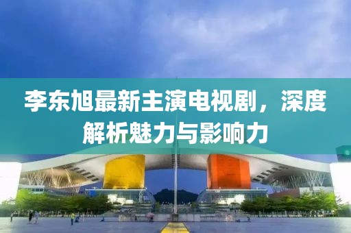 李東旭最新主演電視劇，深度解析魅力與影響力