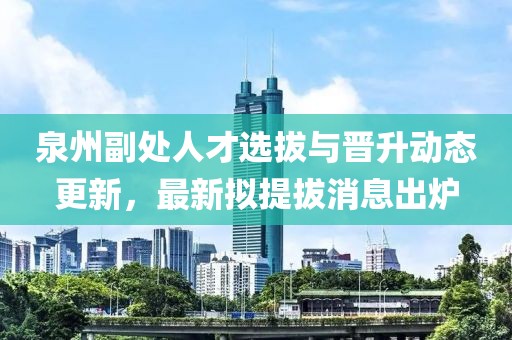 泉州副處人才選拔與晉升動(dòng)態(tài)更新，最新擬提拔消息出爐