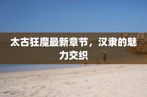 太古狂魔最新章節(jié)，漢隸的魅力交織