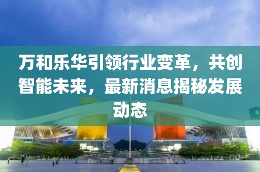 萬和樂華引領(lǐng)行業(yè)變革，共創(chuàng)智能未來，最新消息揭秘發(fā)展動態(tài)