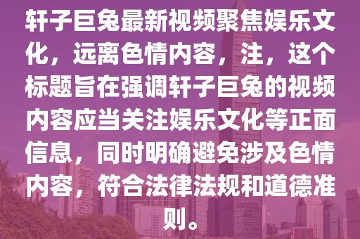 軒子巨兔最新視頻聚焦娛樂(lè)文化，遠(yuǎn)離色情內(nèi)容，注，這個(gè)標(biāo)題旨在強(qiáng)調(diào)軒子巨兔的視頻內(nèi)容應(yīng)當(dāng)關(guān)注娛樂(lè)文化等正面信息，同時(shí)明確避免涉及色情內(nèi)容，符合法律法規(guī)和道德準(zhǔn)則。