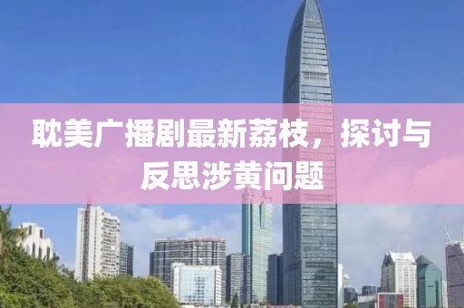 耽美廣播劇最新荔枝，探討與反思涉黃問(wèn)題