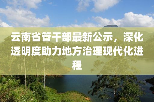 云南省管干部最新公示，深化透明度助力地方治理現(xiàn)代化進(jìn)程