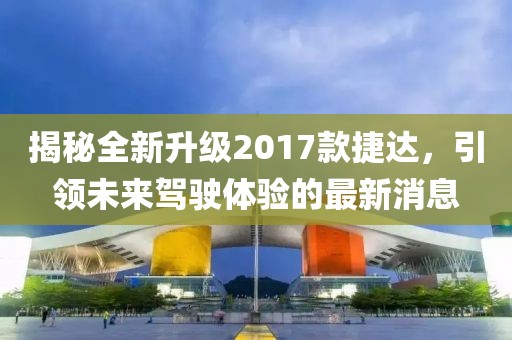 揭秘全新升級2017款捷達，引領(lǐng)未來駕駛體驗的最新消息
