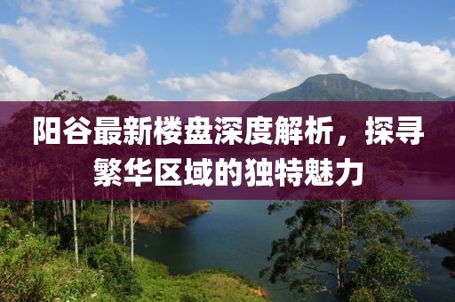 陽谷最新樓盤深度解析，探尋繁華區(qū)域的獨特魅力