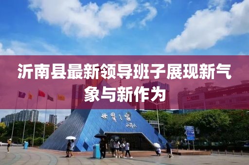 沂南縣最新領(lǐng)導(dǎo)班子展現(xiàn)新氣象與新作為