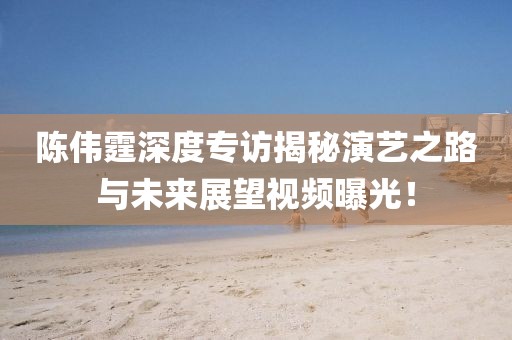 陳偉霆深度專訪揭秘演藝之路與未來展望視頻曝光！