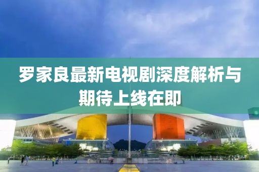 羅家良最新電視劇深度解析與期待上線在即