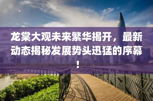 龍?zhí)拇笥^未來(lái)繁華揭開，最新動(dòng)態(tài)揭秘發(fā)展勢(shì)頭迅猛的序幕！