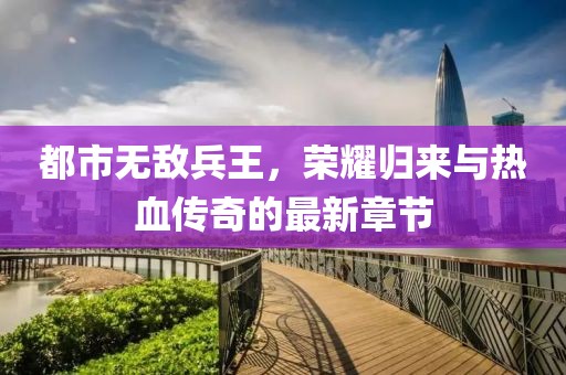 都市無敵兵王，榮耀歸來與熱血傳奇的最新章節(jié)