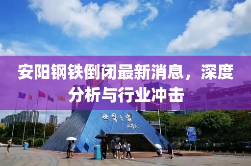 安陽鋼鐵倒閉最新消息，深度分析與行業(yè)沖擊
