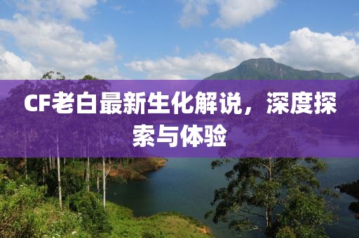 CF老白最新生化解說(shuō)，深度探索與體驗(yàn)