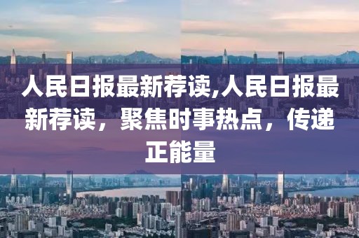 人民日報最新薦讀,人民日報最新薦讀，聚焦時事熱點，傳遞正能量
