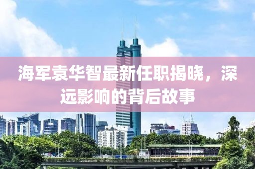 海軍袁華智最新任職揭曉，深遠(yuǎn)影響的背后故事