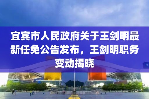 宜賓市人民政府關(guān)于王劍明最新任免公告發(fā)布，王劍明職務(wù)變動(dòng)揭曉