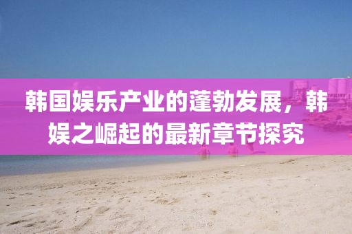 韓國娛樂產(chǎn)業(yè)的蓬勃發(fā)展，韓娛之崛起的最新章節(jié)探究