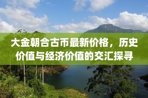 大金朝合古幣最新價格，歷史價值與經(jīng)濟價值的交匯探尋
