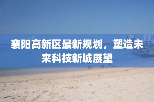 襄陽高新區(qū)最新規(guī)劃，塑造未來科技新城展望