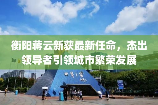 衡陽(yáng)蔣云新獲最新任命，杰出領(lǐng)導(dǎo)者引領(lǐng)城市繁榮發(fā)展