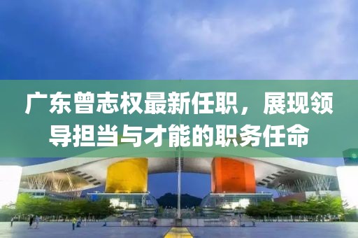 廣東曾志權(quán)最新任職，展現(xiàn)領(lǐng)導(dǎo)擔(dān)當(dāng)與才能的職務(wù)任命