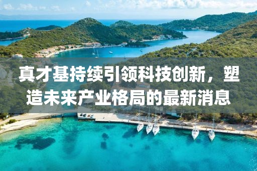 真才基持續(xù)引領(lǐng)科技創(chuàng)新，塑造未來產(chǎn)業(yè)格局的最新消息