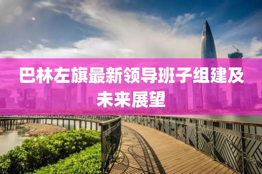 巴林左旗最新領(lǐng)導班子組建及未來展望