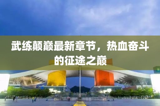 武練顛巔最新章節(jié)，熱血奮斗的征途之巔