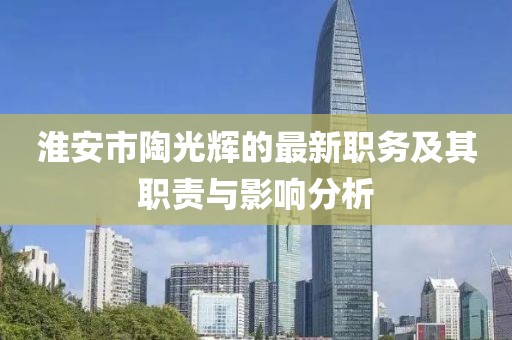淮安市陶光輝的最新職務(wù)及其職責(zé)與影響分析