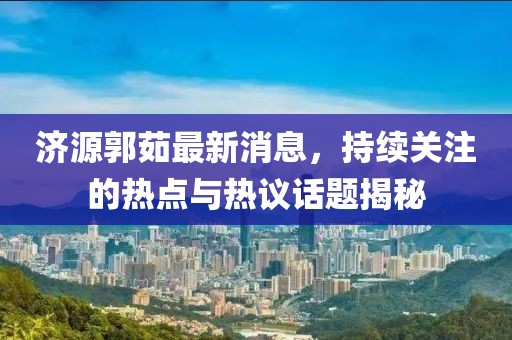 濟(jì)源郭茹最新消息，持續(xù)關(guān)注的熱點(diǎn)與熱議話題揭秘