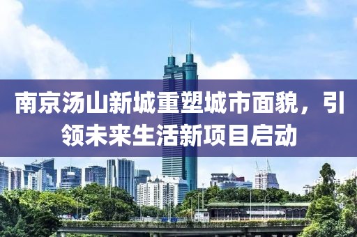 南京湯山新城重塑城市面貌，引領(lǐng)未來(lái)生活新項(xiàng)目啟動(dòng)