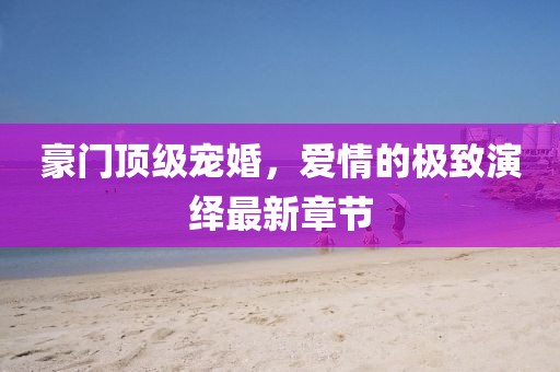 豪門頂級寵婚，愛情的極致演繹最新章節(jié)