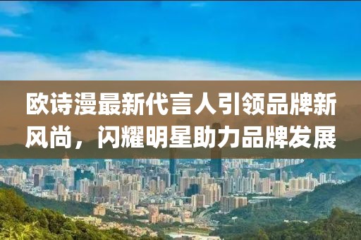 歐詩漫最新代言人引領(lǐng)品牌新風尚，閃耀明星助力品牌發(fā)展