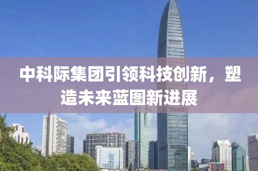 中科際集團引領科技創(chuàng)新，塑造未來藍圖新進展