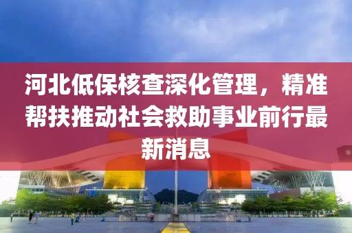 河北低保核查深化管理，精準(zhǔn)幫扶推動(dòng)社會(huì)救助事業(yè)前行最新消息