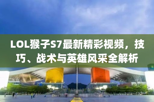 LOL猴子S7最新精彩視頻，技巧、戰(zhàn)術(shù)與英雄風(fēng)采全解析