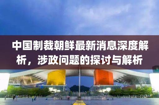 中國(guó)制裁朝鮮最新消息深度解析，涉政問(wèn)題的探討與解析
