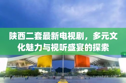 陜西二套最新電視劇，多元文化魅力與視聽盛宴的探索