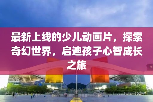 最新上線的少兒動(dòng)畫片，探索奇幻世界，啟迪孩子心智成長之旅