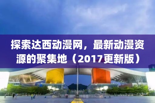 探索達(dá)西動(dòng)漫網(wǎng)，最新動(dòng)漫資源的聚集地（2017更新版）